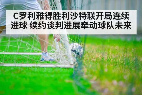 C罗利雅得胜利沙特联开局连续进球 续约谈判进展牵动球队未来