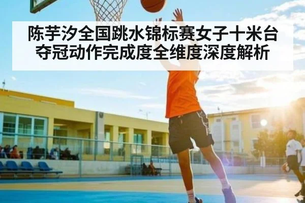 陈芋汐全国跳水锦标赛女子十米台夺冠动作完成度全维度深度解析