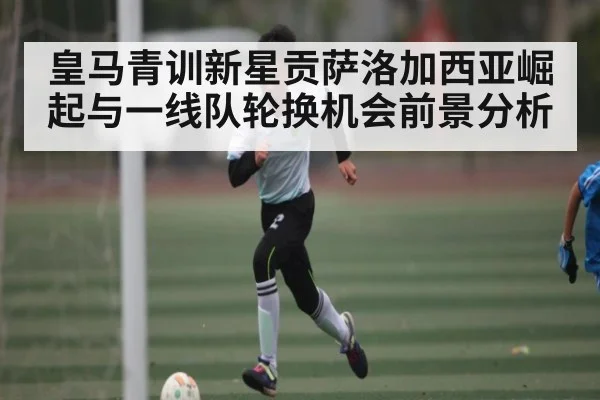 皇马青训新星贡萨洛加西亚崛起与一线队轮换机会前景分析