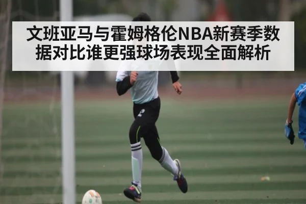 文班亚马与霍姆格伦NBA新赛季数据对比谁更强球场表现全面解析