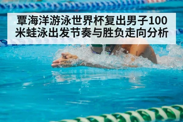 覃海洋游泳世界杯复出男子100米蛙泳出发节奏与胜负走向分析